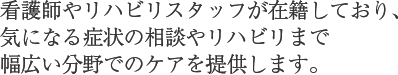 看護師やリハビリスタッフが在籍しており、
              気になる症状の相談やリハビリまで
              幅広い分野でのケアを提供します。
              