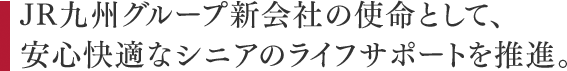 JR九州グループ新会社の使命として安心快適なシニアのライフサポートを推進。