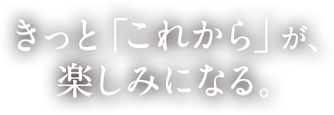 きっと「これから」が、楽しみになる。